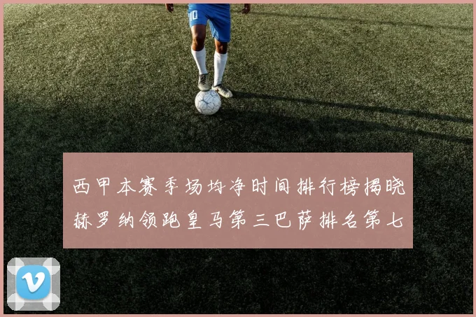 西甲本赛季场均净时间排行榜揭晓赫罗纳领跑皇马第三巴萨排名第七