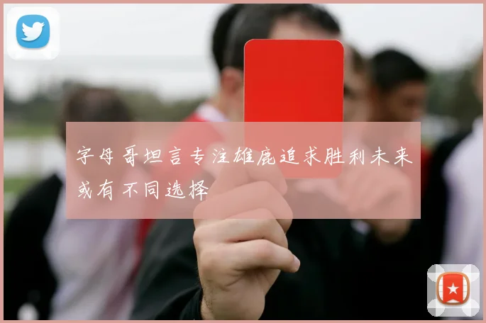 字母哥坦言专注雄鹿追求胜利未来或有不同选择
