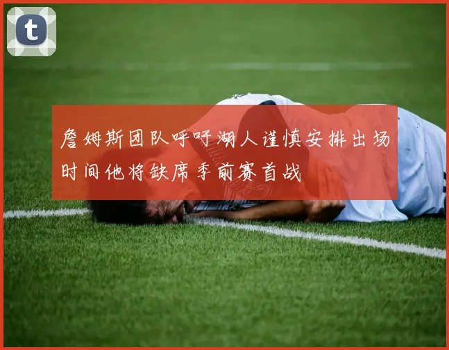 詹姆斯团队呼吁湖人谨慎安排出场时间他将缺席季前赛首战