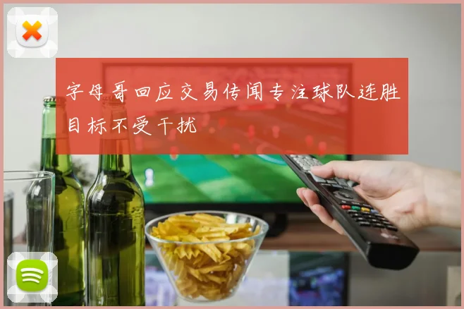 字母哥回应交易传闻专注球队连胜目标不受干扰