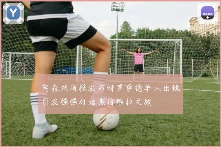 阿森纳海报发布特罗萨德单人出镜引发强强对话期待维拉之战