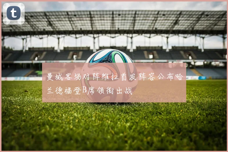 曼城客场对阵维拉首发阵容公布哈兰德福登B席领衔出战