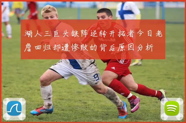 湖人三巨头缺阵逆转开拓者今日老詹回归却遭惨败的背后原因分析