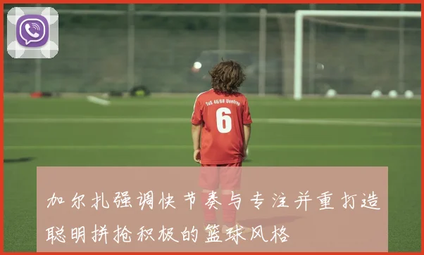 加尔扎强调快节奏与专注并重打造聪明拼抢积极的篮球风格